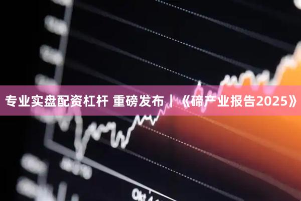 专业实盘配资杠杆 重磅发布｜《碲产业报告2025》