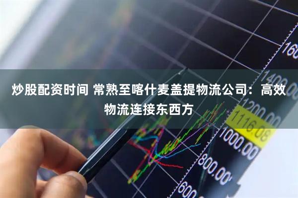炒股配资时间 常熟至喀什麦盖提物流公司：高效物流连接东西方