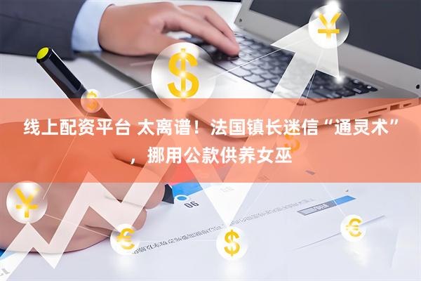 线上配资平台 太离谱！法国镇长迷信“通灵术”，挪用公款供养女巫