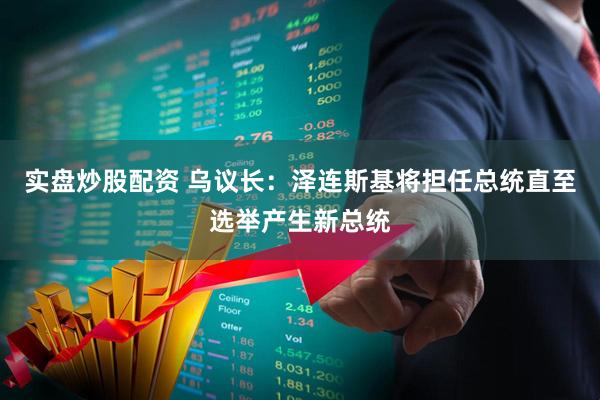 实盘炒股配资 乌议长：泽连斯基将担任总统直至选举产生新总统
