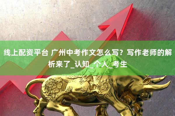 线上配资平台 广州中考作文怎么写？写作老师的解析来了_认知_个人_考生