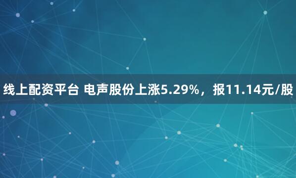 线上配资平台 电声股份上涨5.29%，报11.14元/股