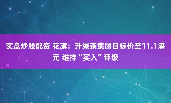 实盘炒股配资 花旗：升绿茶集团目标价至11.1港元 维持“买入”评级