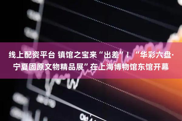 线上配资平台 镇馆之宝来“出差”！“华彩六盘·宁夏固原文物精品展”在上海博物馆东馆开幕