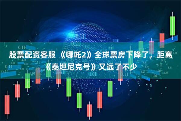 股票配资客服 《哪吒2》全球票房下降了，距离《泰坦尼克号》又远了不少