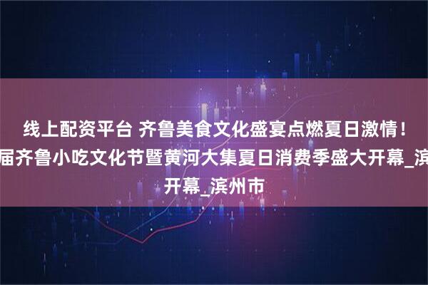 线上配资平台 齐鲁美食文化盛宴点燃夏日激情！第三届齐鲁小吃文化节暨黄河大集夏日消费季盛大开幕_滨州市